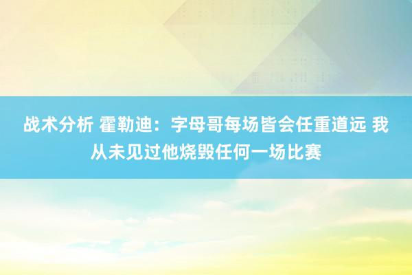 战术分析 霍勒迪：字母哥每场皆会任重道远 我从未见过他烧毁任何一场比赛