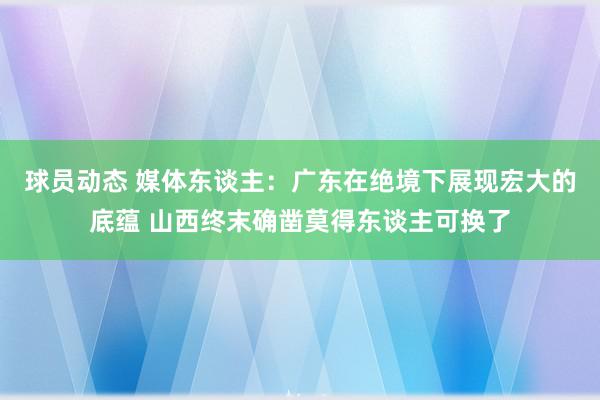 球员动态 媒体东谈主：广东在绝境下展现宏大的底蕴 山西终末确凿莫得东谈主可换了