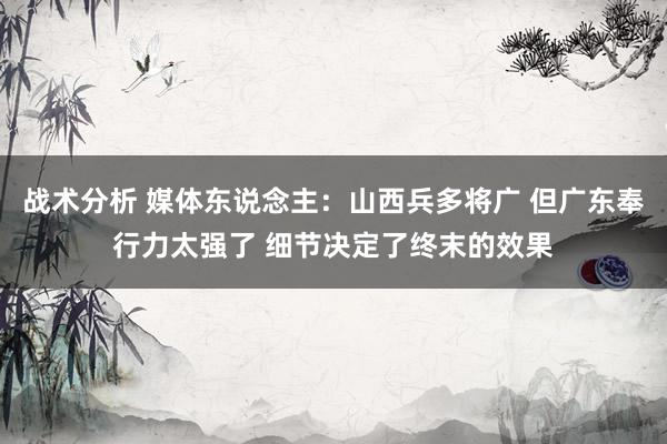 战术分析 媒体东说念主：山西兵多将广 但广东奉行力太强了 细节决定了终末的效果