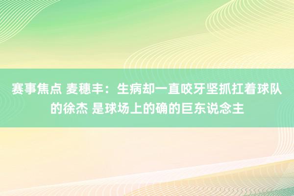 赛事焦点 麦穗丰：生病却一直咬牙坚抓扛着球队的徐杰 是球场上的确的巨东说念主