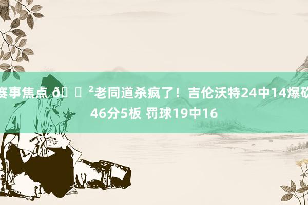 赛事焦点 😲老同道杀疯了！吉伦沃特24中14爆砍46分5板 罚球19中16