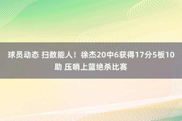 球员动态 扫数能人！徐杰20中6获得17分5板10助 压哨上篮绝杀比赛