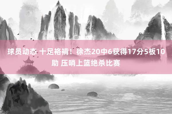 球员动态 十足袼褙！徐杰20中6获得17分5板10助 压哨上篮绝杀比赛