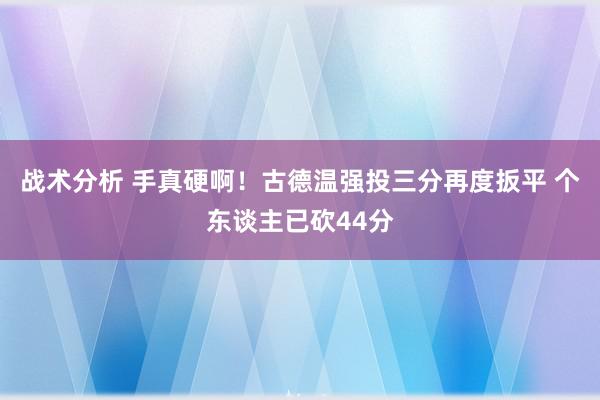 战术分析 手真硬啊！古德温强投三分再度扳平 个东谈主已砍44分