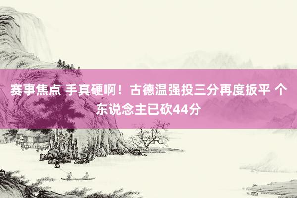 赛事焦点 手真硬啊！古德温强投三分再度扳平 个东说念主已砍44分