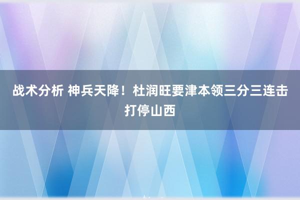 战术分析 神兵天降！杜润旺要津本领三分三连击打停山西