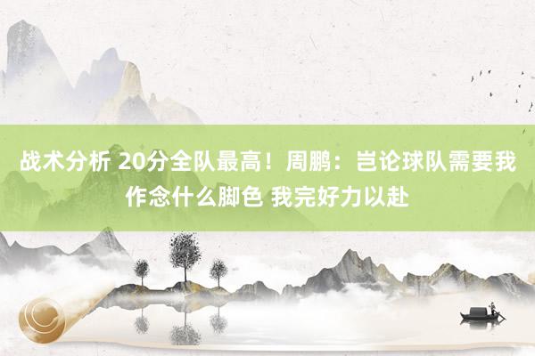 战术分析 20分全队最高！周鹏：岂论球队需要我作念什么脚色 我完好力以赴