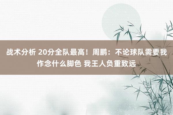 战术分析 20分全队最高！周鹏：不论球队需要我作念什么脚色 我王人负重致远