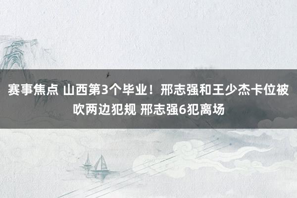 赛事焦点 山西第3个毕业！邢志强和王少杰卡位被吹两边犯规 邢志强6犯离场