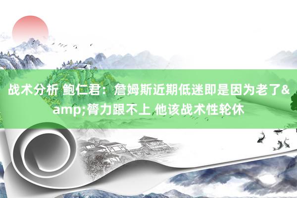 战术分析 鲍仁君：詹姆斯近期低迷即是因为老了&膂力跟不上 他该战术性轮休