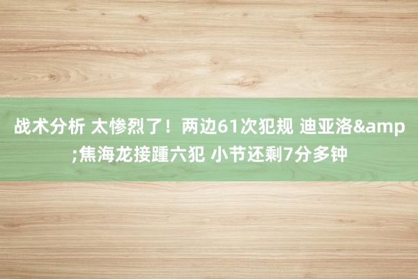 战术分析 太惨烈了！两边61次犯规 迪亚洛&焦海龙接踵六犯 小节还剩7分多钟