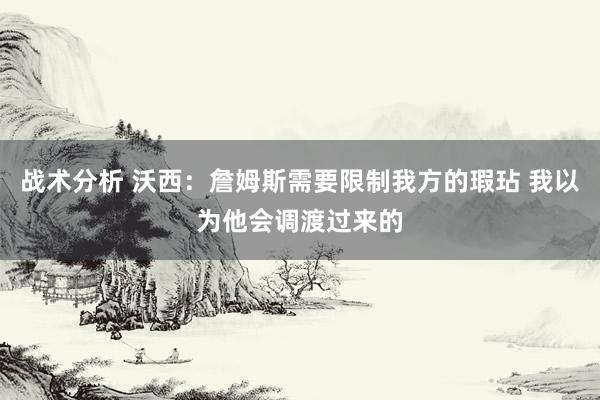 战术分析 沃西：詹姆斯需要限制我方的瑕玷 我以为他会调渡过来的