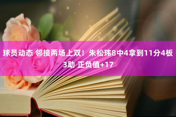 球员动态 邻接两场上双！朱松玮8中4拿到11分4板3助 正负值+17