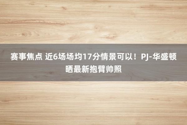 赛事焦点 近6场场均17分情景可以！PJ-华盛顿晒最新抱臂帅照