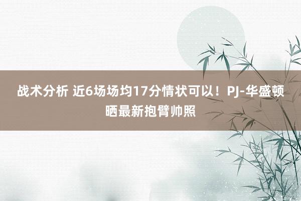 战术分析 近6场场均17分情状可以！PJ-华盛顿晒最新抱臂帅照