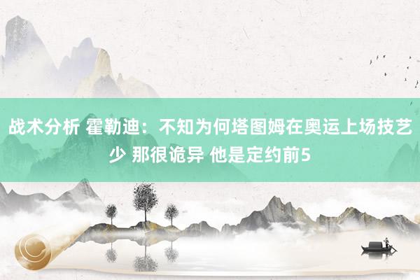 战术分析 霍勒迪：不知为何塔图姆在奥运上场技艺少 那很诡异 他是定约前5