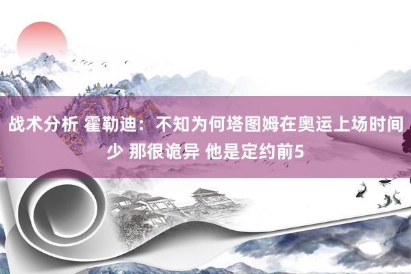 战术分析 霍勒迪：不知为何塔图姆在奥运上场时间少 那很诡异 他是定约前5