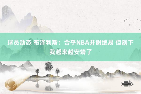 球员动态 布泽利斯：合乎NBA并谢绝易 但刻下我越来越安靖了