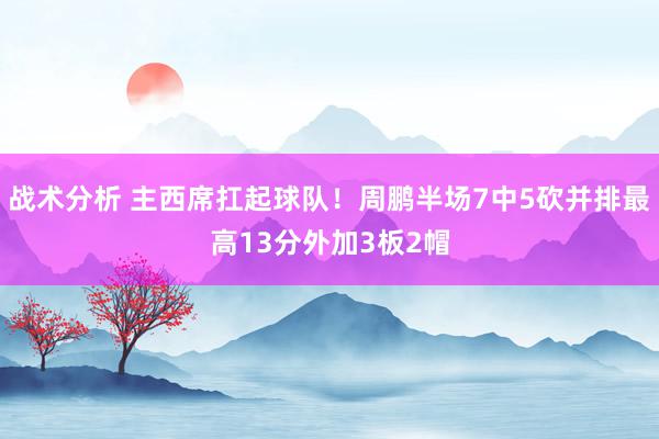 战术分析 主西席扛起球队！周鹏半场7中5砍并排最高13分外加3板2帽