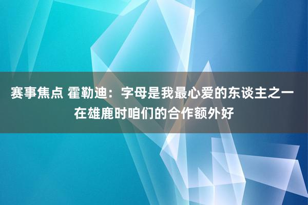 赛事焦点 霍勒迪：字母是我最心爱的东谈主之一 在雄鹿时咱们的合作额外好