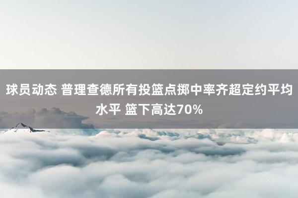 球员动态 普理查德所有投篮点掷中率齐超定约平均水平 篮下高达70%