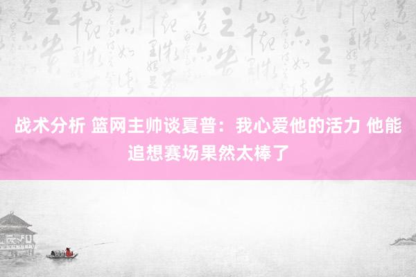 战术分析 篮网主帅谈夏普：我心爱他的活力 他能追想赛场果然太棒了