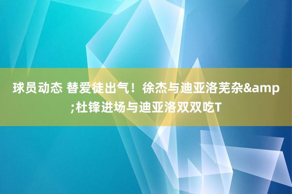 球员动态 替爱徒出气！徐杰与迪亚洛芜杂&杜锋进场与迪亚洛双双吃T