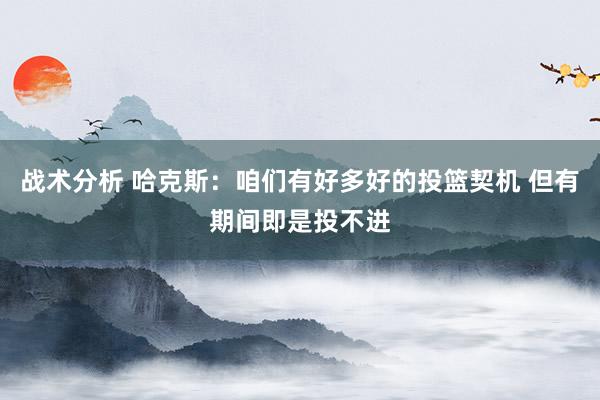 战术分析 哈克斯：咱们有好多好的投篮契机 但有期间即是投不进