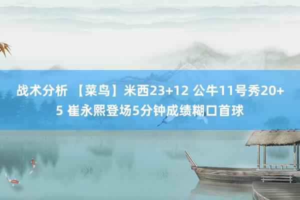 战术分析 【菜鸟】米西23+12 公牛11号秀20+5 崔永熙登场5分钟成绩糊口首球