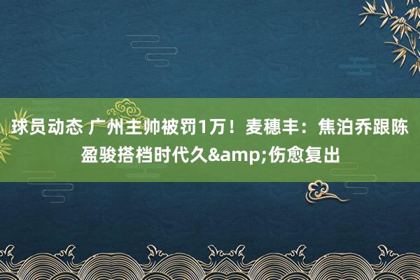 球员动态 广州主帅被罚1万！麦穗丰：焦泊乔跟陈盈骏搭档时代久&伤愈复出