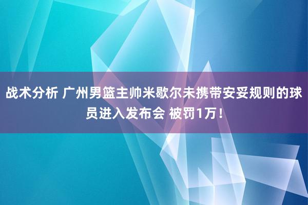 战术分析 广州男篮主帅米歇尔未携带安妥规则的球员进入发布会 被罚1万！