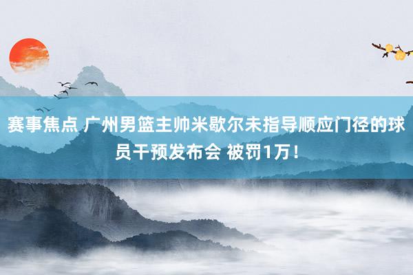 赛事焦点 广州男篮主帅米歇尔未指导顺应门径的球员干预发布会 被罚1万！