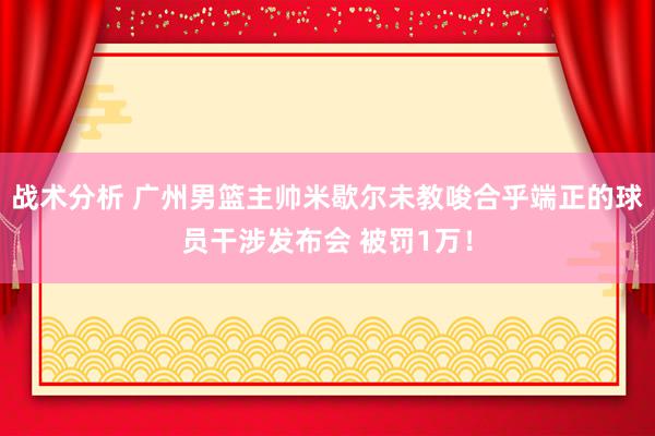 战术分析 广州男篮主帅米歇尔未教唆合乎端正的球员干涉发布会 被罚1万！