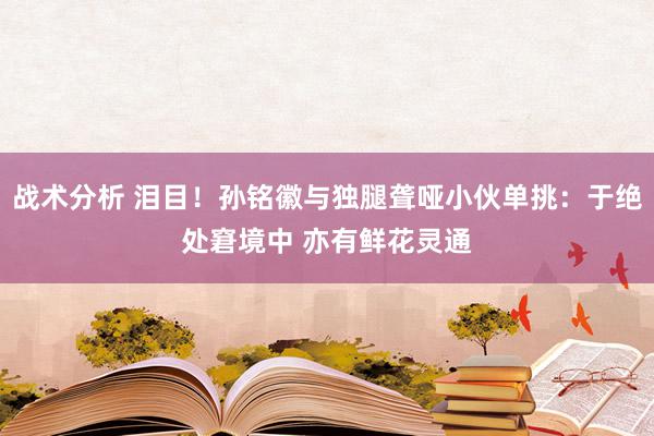 战术分析 泪目！孙铭徽与独腿聋哑小伙单挑：于绝处窘境中 亦有鲜花灵通