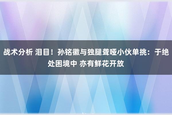 战术分析 泪目！孙铭徽与独腿聋哑小伙单挑：于绝处困境中 亦有鲜花开放