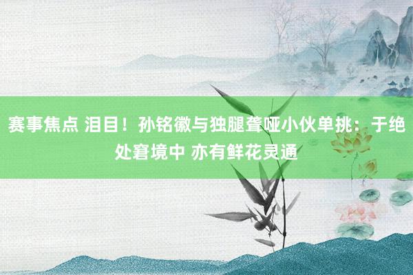 赛事焦点 泪目！孙铭徽与独腿聋哑小伙单挑：于绝处窘境中 亦有鲜花灵通