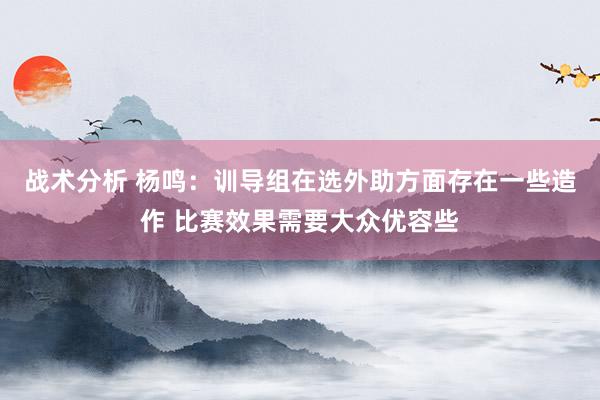 战术分析 杨鸣：训导组在选外助方面存在一些造作 比赛效果需要大众优容些