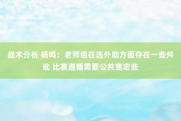 战术分析 杨鸣：老师组在选外助方面存在一些舛讹 比赛遵循需要公共宽宏些