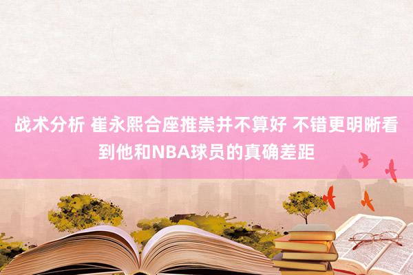 战术分析 崔永熙合座推崇并不算好 不错更明晰看到他和NBA球员的真确差距