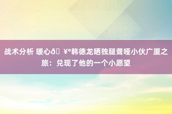 战术分析 暖心🥰韩德龙晒独腿聋哑小伙广厦之旅：兑现了他的一个小愿望