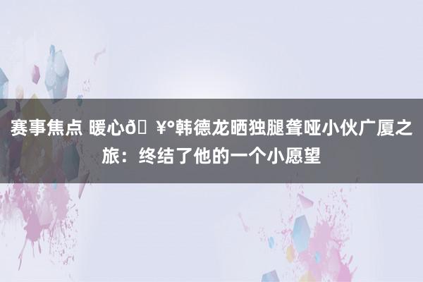 赛事焦点 暖心🥰韩德龙晒独腿聋哑小伙广厦之旅：终结了他的一个小愿望