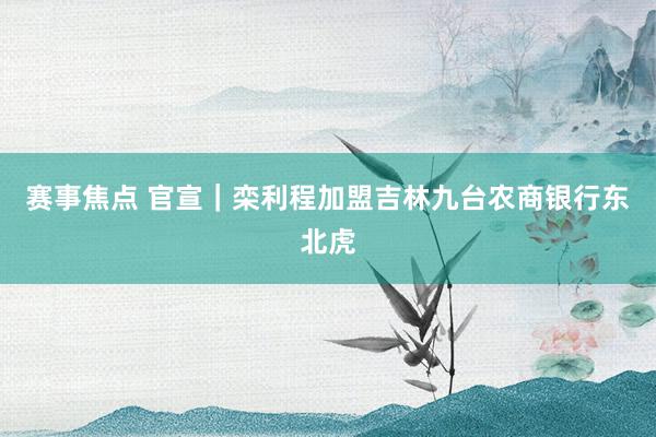 赛事焦点 官宣｜栾利程加盟吉林九台农商银行东北虎