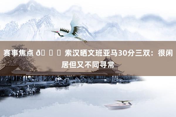 赛事焦点 👀索汉晒文班亚马30分三双：很闲居但又不同寻常