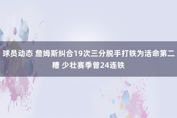 球员动态 詹姆斯纠合19次三分脱手打铁为活命第二糟 少壮赛季曾24连铁