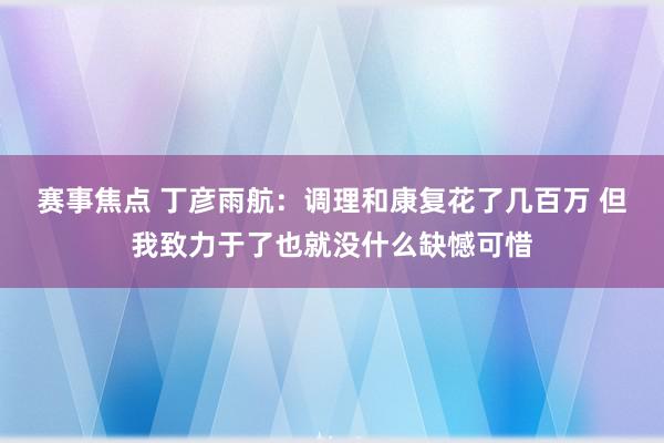 赛事焦点 丁彦雨航：调理和康复花了几百万 但我致力于了也就没什么缺憾可惜