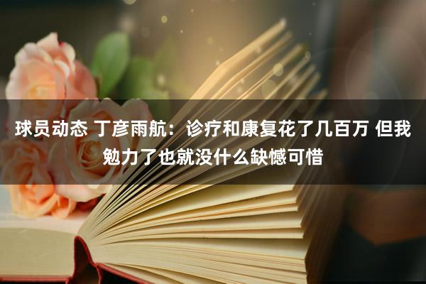 球员动态 丁彦雨航：诊疗和康复花了几百万 但我勉力了也就没什么缺憾可惜