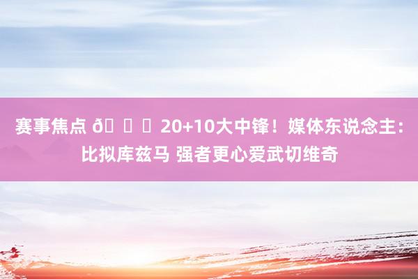 赛事焦点 😋20+10大中锋！媒体东说念主：比拟库兹马 强者更心爱武切维奇