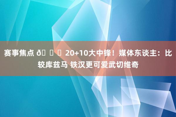 赛事焦点 😋20+10大中锋！媒体东谈主：比较库兹马 铁汉更可爱武切维奇