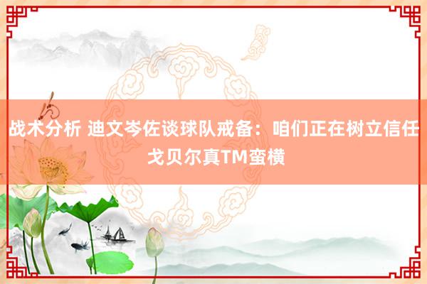 战术分析 迪文岑佐谈球队戒备：咱们正在树立信任 戈贝尔真TM蛮横