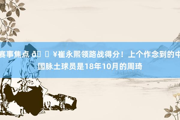 赛事焦点 🔥崔永熙领路战得分！上个作念到的中国脉土球员是18年10月的周琦